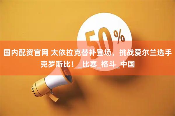 国内配资官网 太依拉克替补登场，挑战爱尔兰选手克罗斯比！_比赛_格斗_中国
