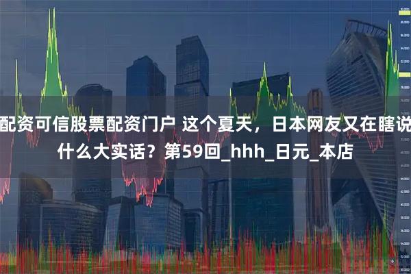 配资可信股票配资门户 这个夏天，日本网友又在瞎说什么大实话？第59回_hhh_日元_本店