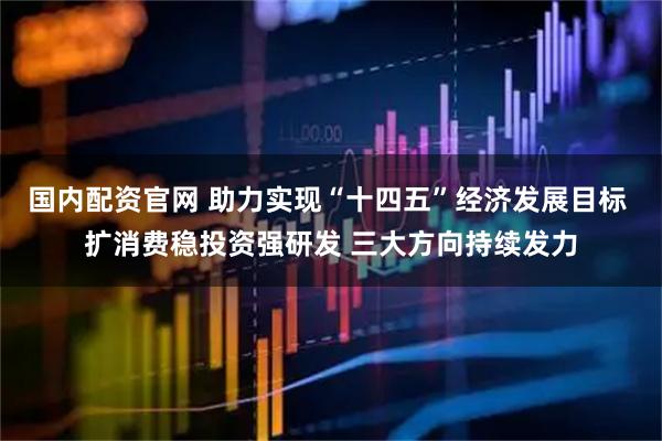国内配资官网 助力实现“十四五”经济发展目标 扩消费稳投资强研发 三大方向持续发力