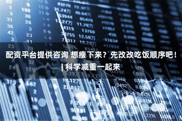 配资平台提供咨询 想瘦下来？先改改吃饭顺序吧！| 科学减重一起来