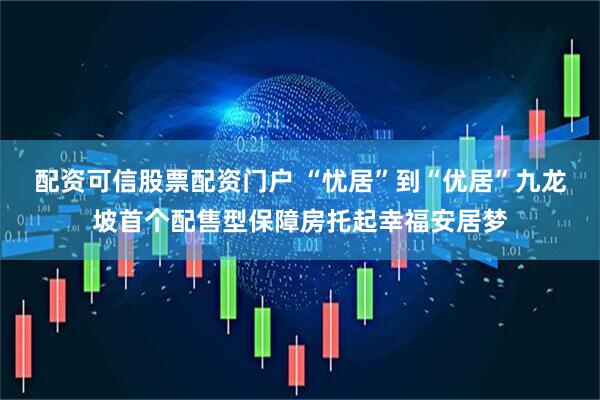 配资可信股票配资门户 “忧居”到“优居”九龙坡首个配售型保障房托起幸福安居梦