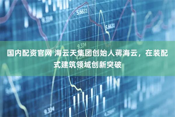 国内配资官网 海云天集团创始人蒋海云，在装配式建筑领域创新突破