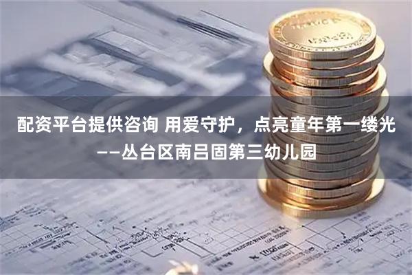 配资平台提供咨询 用爱守护，点亮童年第一缕光——丛台区南吕固第三幼儿园