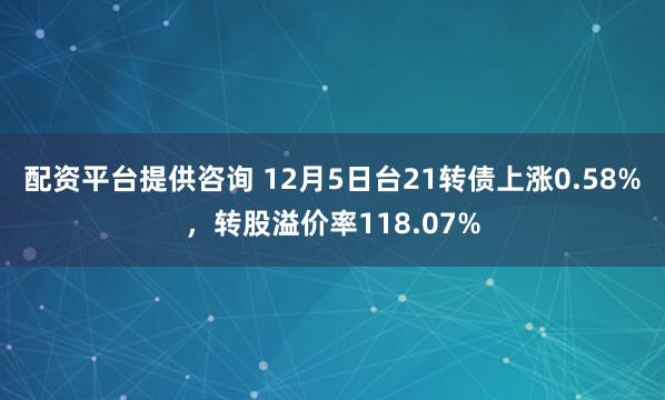 配资平台提供咨询 12月5日台21转债上涨0.58%，转股溢价率118.07%