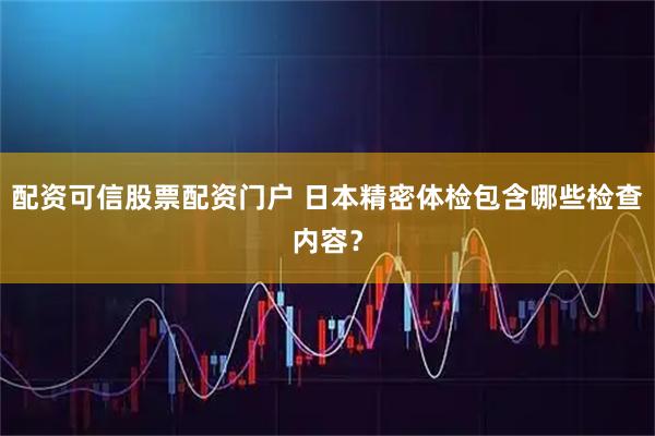 配资可信股票配资门户 日本精密体检包含哪些检查内容？