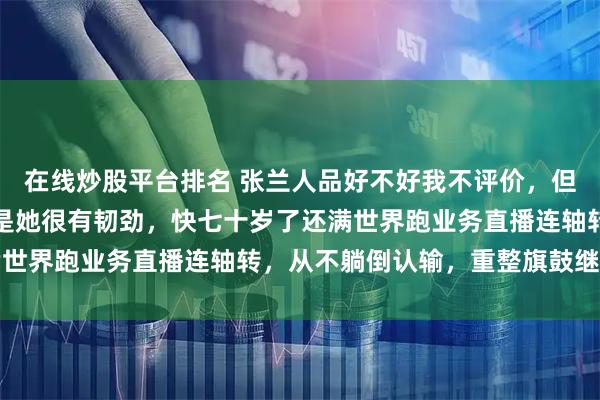 在线炒股平台排名 张兰人品好不好我不评价，但有一点我敢确定，那就是她很有韧劲，快七十岁了还满世界跑业务直播连轴转，从不躺倒认输，重整旗鼓继续冲
