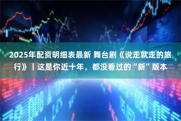 2025年配资明细表最新 舞台剧《说走就走的旅行》丨这是你近十年，都没看过的“新”版本